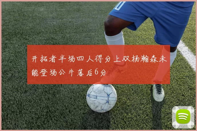 开拓者半场四人得分上双杨瀚森未能登场公牛落后6分