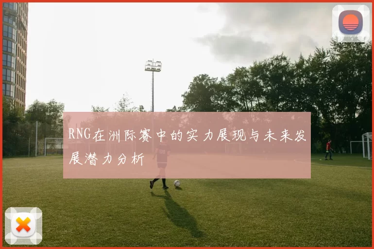 RNG在洲际赛中的实力展现与未来发展潜力分析