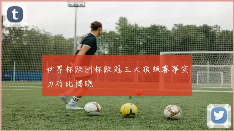 世界杯欧洲杯欧冠三大顶级赛事实力对比揭晓