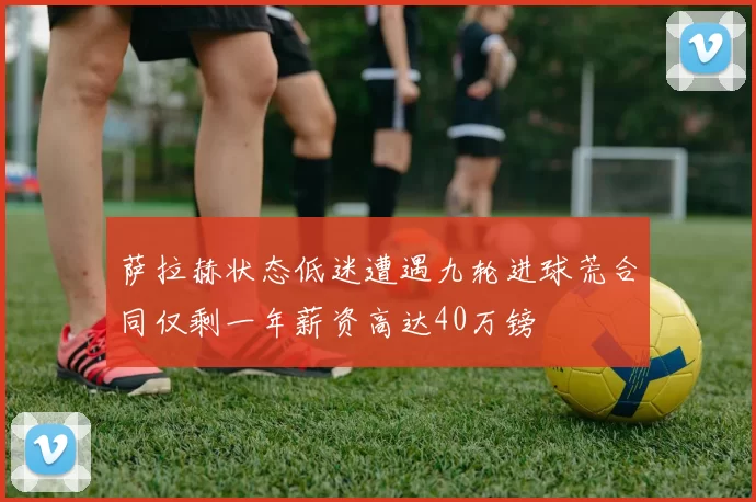 萨拉赫状态低迷遭遇九轮进球荒合同仅剩一年薪资高达40万镑