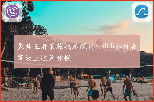 聚焦王者荣耀战术探讨：BLG如何在赛场上运筹帷幄