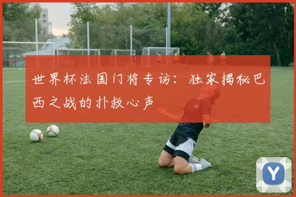 世界杯法国门将专访：独家揭秘巴西之战的扑救心声