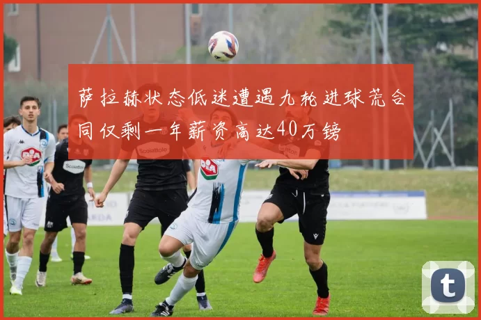 萨拉赫状态低迷遭遇九轮进球荒合同仅剩一年薪资高达40万镑