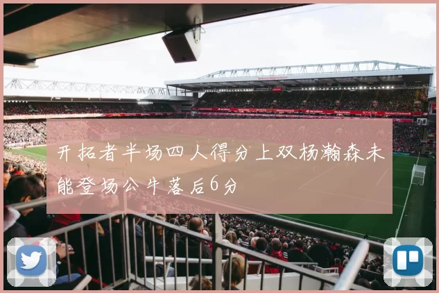 开拓者半场四人得分上双杨瀚森未能登场公牛落后6分