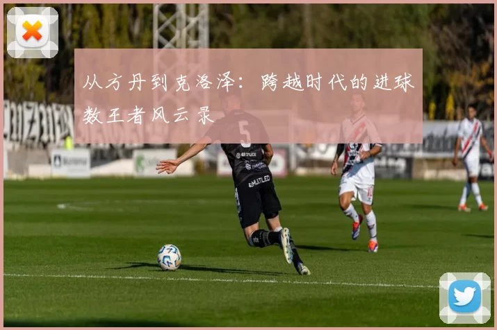 从方丹到克洛泽：跨越时代的进球数王者风云录