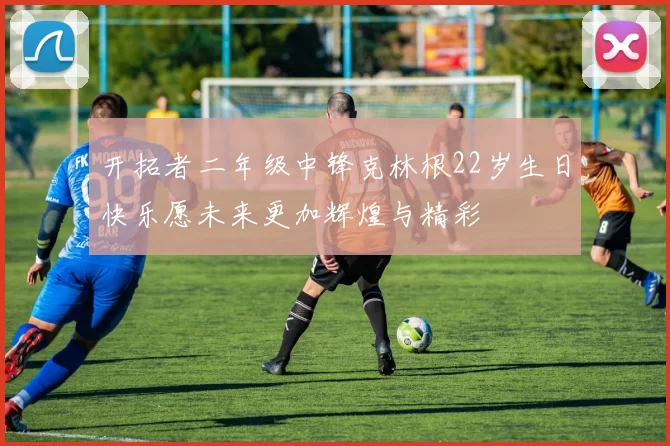 开拓者二年级中锋克林根22岁生日快乐愿未来更加辉煌与精彩