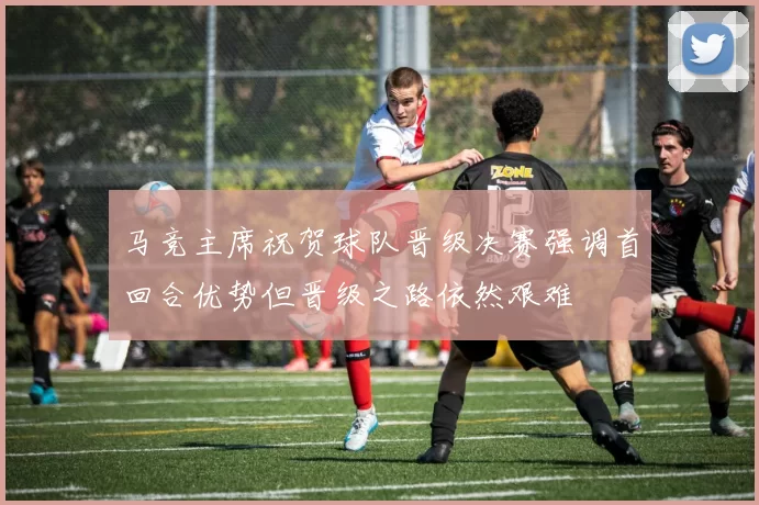 马竞主席祝贺球队晋级决赛强调首回合优势但晋级之路依然艰难