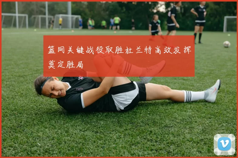 篮网关键战役取胜杜兰特高效发挥奠定胜局