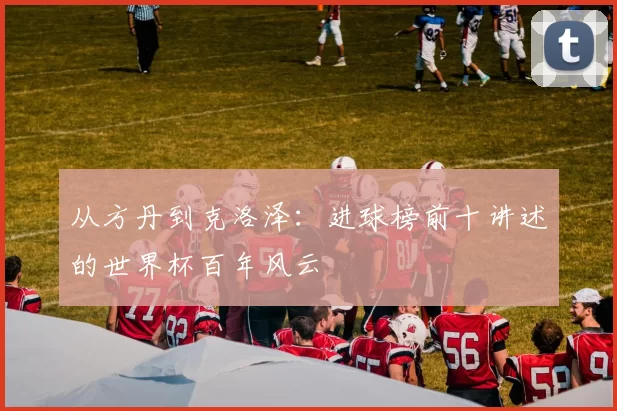 从方丹到克洛泽：进球榜前十讲述的世界杯百年风云