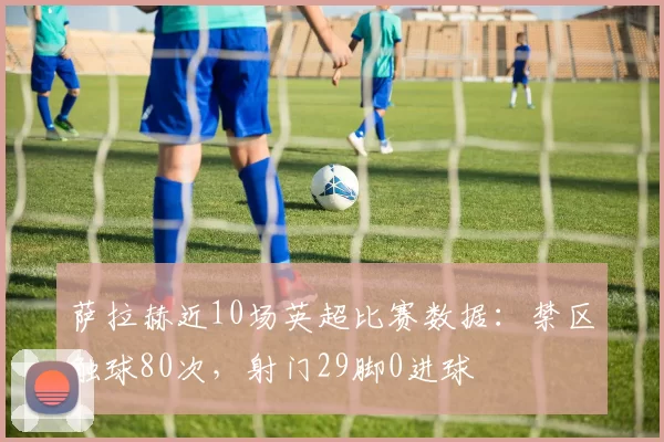 萨拉赫近10场英超比赛数据：禁区触球80次，射门29脚0进球