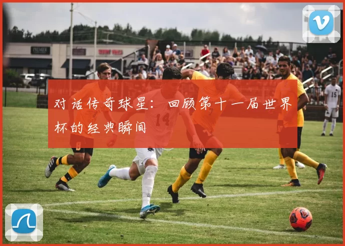 对话传奇球星：回顾第十一届世界杯的经典瞬间
