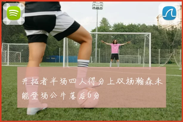 开拓者半场四人得分上双杨瀚森未能登场公牛落后6分