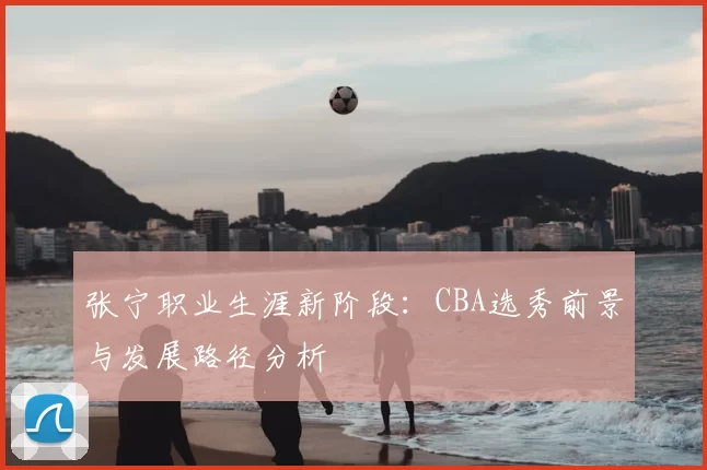 张宁职业生涯新阶段:CBA选秀前景与发展路径分析