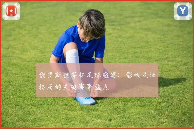 俄罗斯世界杯足球盛宴:影响足坛格局的关键赛事盘点