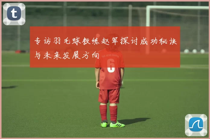 专访羽毛球教练赵军探讨成功秘诀与未来发展方向