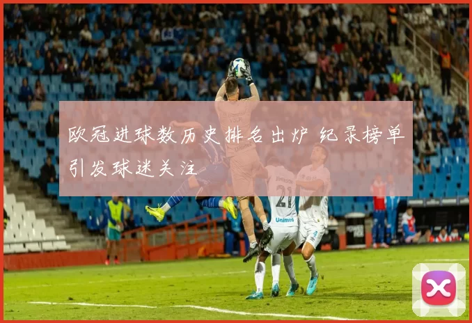 欧冠进球数历史排名出炉 纪录榜单引发球迷关注
