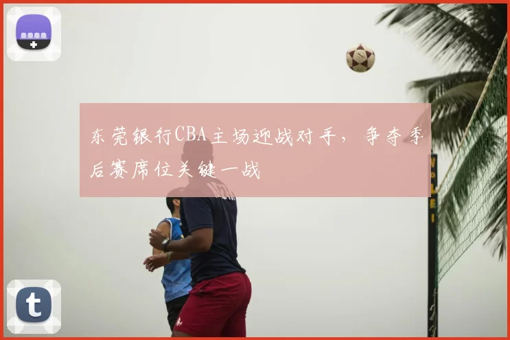 东莞银行CBA主场迎战对手,争夺季后赛席位关键一战