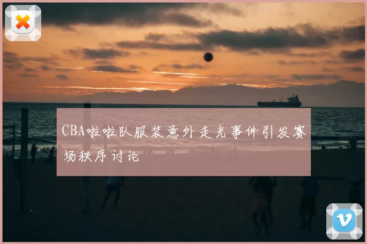 CBA啦啦队服装意外走光事件引发赛场秩序讨论