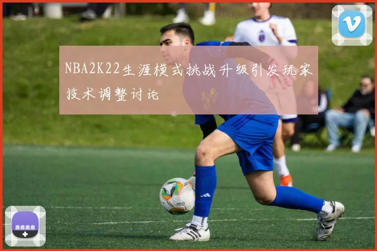 NBA2K22生涯模式挑战升级引发玩家技术调整讨论