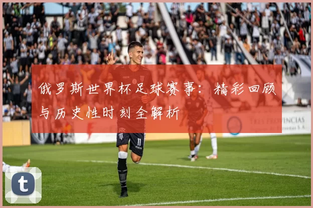 俄罗斯世界杯足球赛事：精彩回顾与历史性时刻全解析