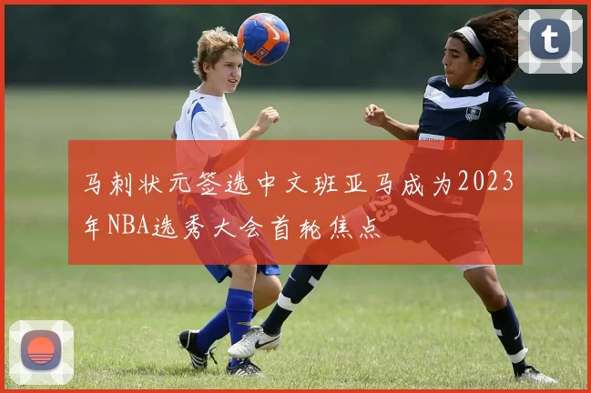 马刺状元签选中文班亚马成为2023年NBA选秀大会首轮焦点
