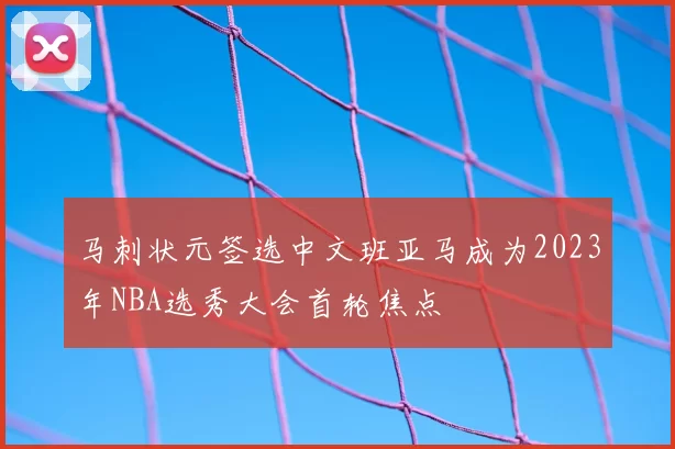 马刺状元签选中文班亚马成为2023年NBA选秀大会首轮焦点