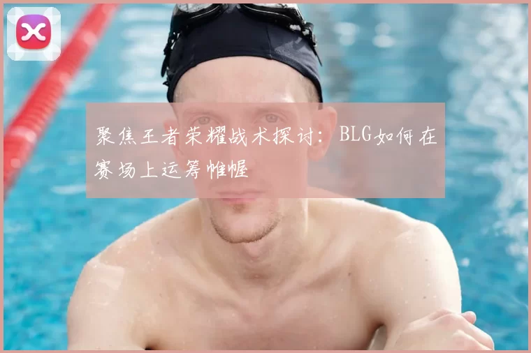 聚焦王者荣耀战术探讨:BLG如何在赛场上运筹帷幄
