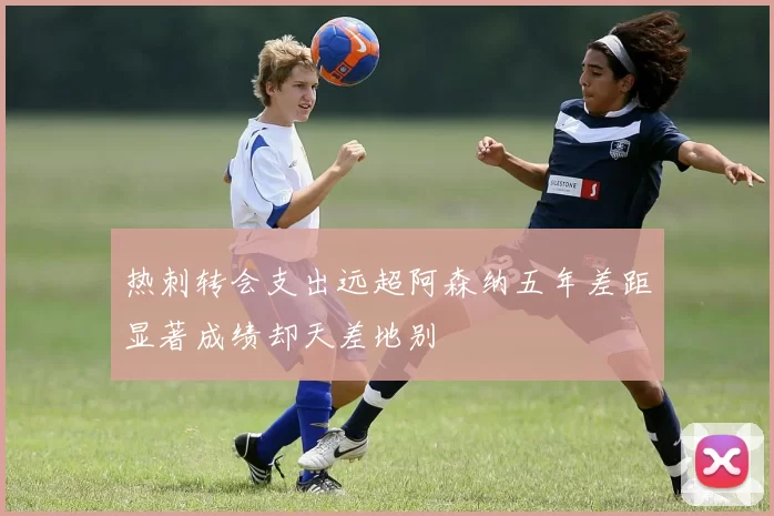 热刺转会支出远超阿森纳五年差距显著成绩却天差地别