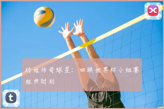 对话传奇球星：回顾世界杯小组赛经典时刻