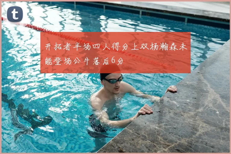 开拓者半场四人得分上双杨瀚森未能登场公牛落后6分